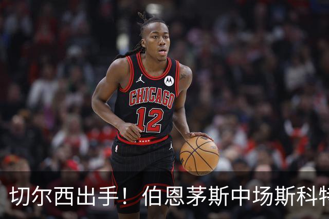 切尔西出手！伯恩茅斯中场斯科特成了“香饽饽